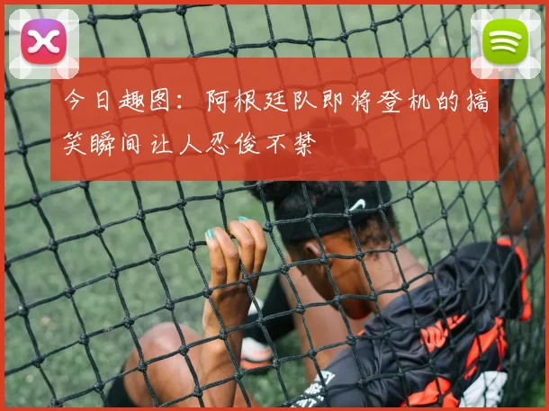 今日趣图：阿根廷队即将登机的搞笑瞬间让人忍俊不禁