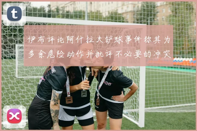 伊布评论阿什拉夫铲球事件称其为多余危险动作并批评不必要的冲突