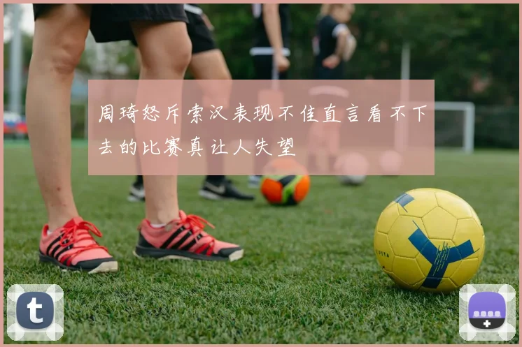 周琦怒斥索汉表现不佳直言看不下去的比赛真让人失望