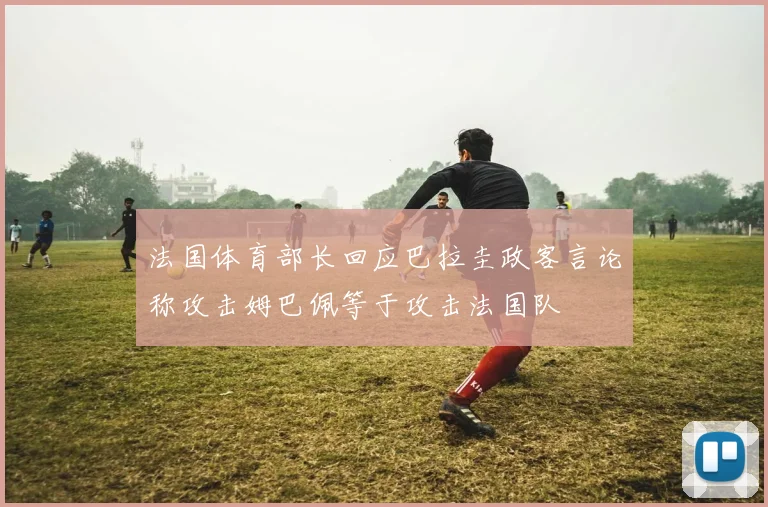 法国体育部长回应巴拉圭政客言论称攻击姆巴佩等于攻击法国队