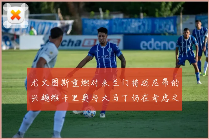 尤文图斯重燃对米兰门将迈尼昂的兴趣维卡里奥与大马丁仍在考虑之中