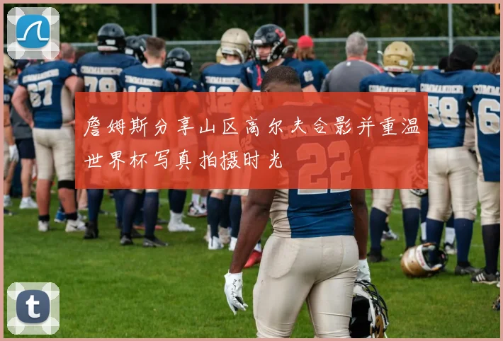 詹姆斯分享山区高尔夫合影并重温世界杯写真拍摄时光