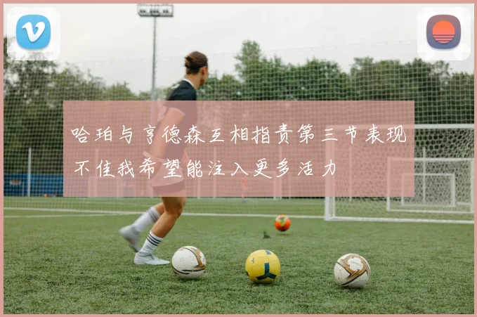 哈珀与亨德森互相指责第三节表现不佳我希望能注入更多活力