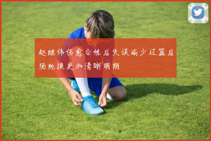 赵继伟伤愈合练后失误减少辽篮后场轮换更加清晰明朗