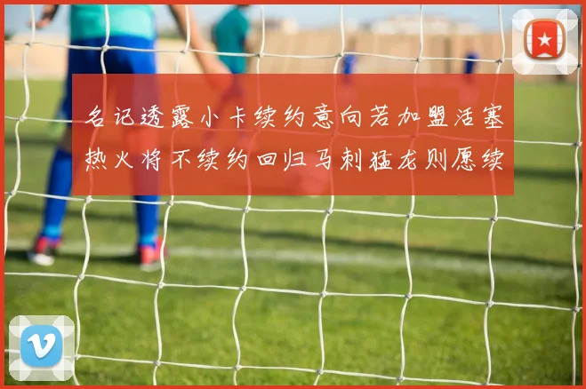 名记透露小卡续约意向若加盟活塞热火将不续约回归马刺猛龙则愿续约