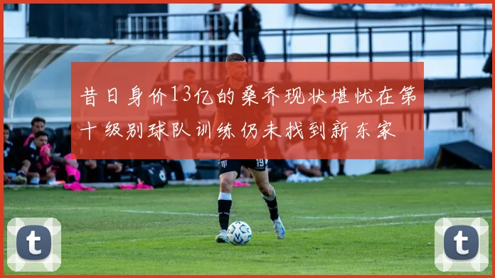 昔日身价13亿的桑乔现状堪忧在第十级别球队训练仍未找到新东家