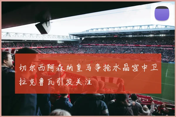切尔西阿森纳皇马争抢水晶宫中卫拉克鲁瓦引发关注