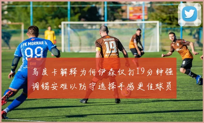 乌度卡解释为何伊森仅打19分钟强调锡安难以防守选择手感更佳球员