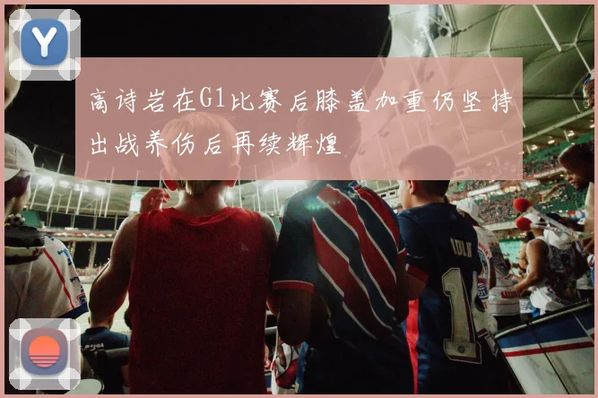 高诗岩在G1比赛后膝盖加重仍坚持出战养伤后再续辉煌