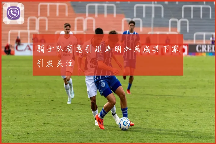 骑士队有意引进库明加或成其下家引发关注