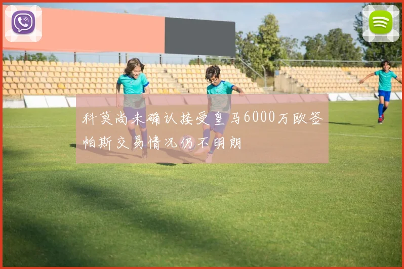 科莫尚未确认接受皇马6000万欧签帕斯交易情况仍不明朗