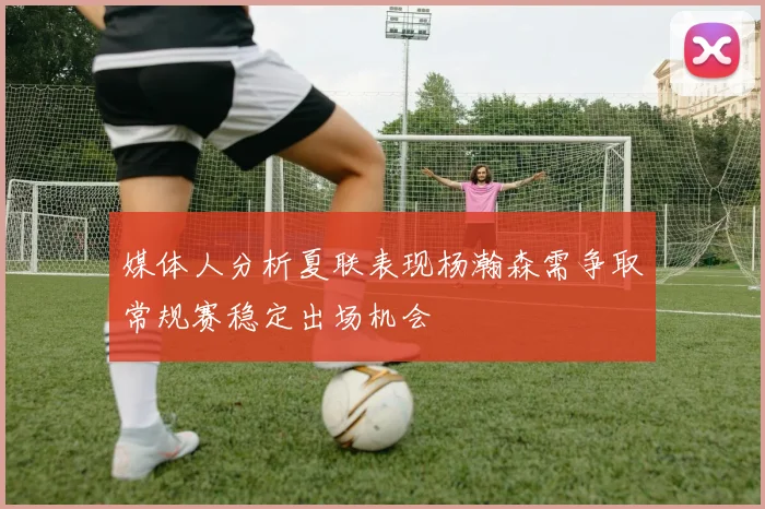 媒体人分析夏联表现杨瀚森需争取常规赛稳定出场机会