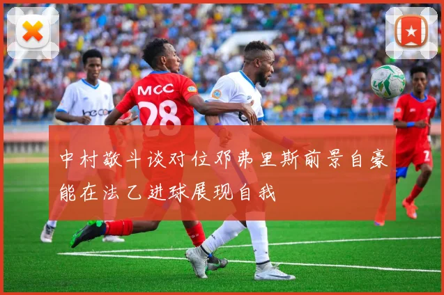 中村敬斗谈对位邓弗里斯前景自豪能在法乙进球展现自我