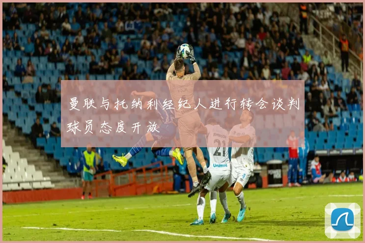 曼联与托纳利经纪人进行转会谈判球员态度开放
