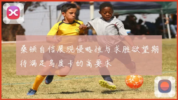 桑顿自信展现侵略性与求胜欲望期待满足乌度卡的高要求
