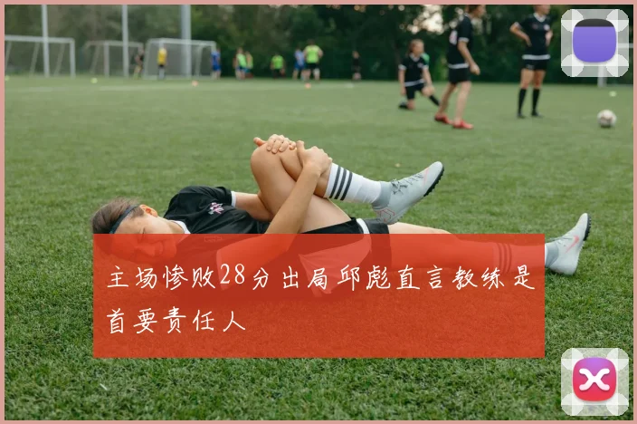主场惨败28分出局邱彪直言教练是首要责任人