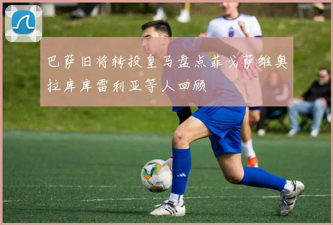 巴萨旧将转投皇马盘点菲戈萨维奥拉库库雷利亚等人回顾