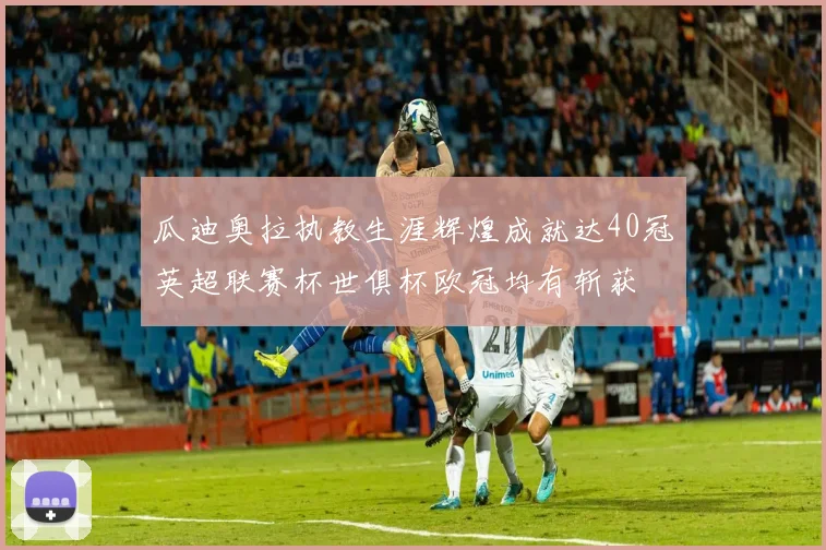 瓜迪奥拉执教生涯辉煌成就达40冠英超联赛杯世俱杯欧冠均有斩获