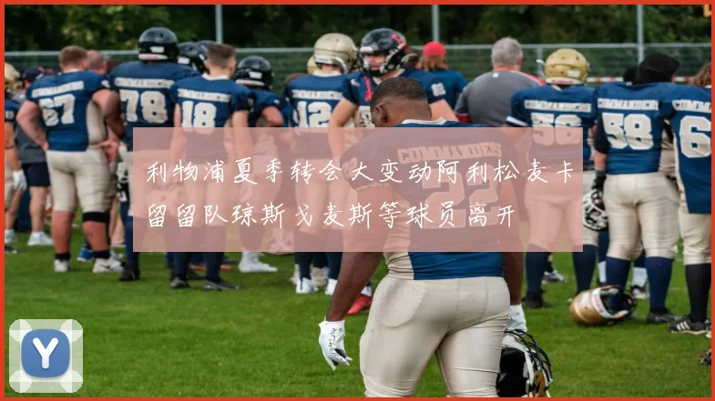 利物浦夏季转会大变动阿利松麦卡留留队琼斯戈麦斯等球员离开