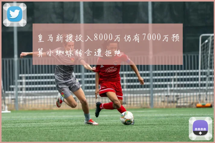 皇马新援投入8000万仍有7000万预算小蜘蛛转会遭拒绝