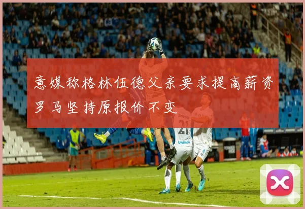 意媒称格林伍德父亲要求提高薪资罗马坚持原报价不变