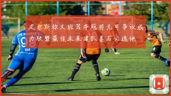 皮尔斯称文班若夺冠将无可争议成为联盟最佳未来建队基石必选他