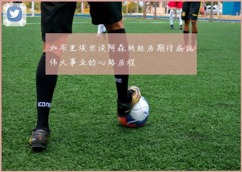 加布里埃尔谈阿森纳经历期待成就伟大事业的心路历程