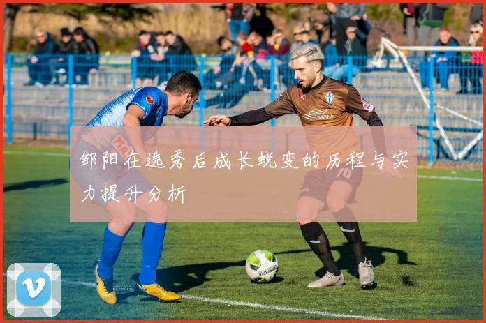 邹阳在选秀后成长蜕变的历程与实力提升分析